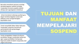 TUJUAN DAN
MANFAAT
MEMPELAJARI
SOSPEND
Berusaha memahami peranan sosiologi
daripada kegiatan sekolah terhadap
masyarakat, terutama apabila sekolah
ditinjau dari segi kegiatan intelektual.
Untuk memahami seberapa jauhkah guru
dapat membina kegiatan sosial anak
didiknya untuk mengembangkan
kepribadian anak
Untuk menyelidiki faktor-faktor kekuatan
masyarakat, yang bisa menstimulir
pertumbuhan dan perkembagan
kepribadian anak.
Untuk mengadakan integrasi kurikulum
pendidikan dengan masyarakat sekitarnya
agar supaya pendidikan mempunyai
kegunaan praktis di dalam masyarakat, dan
negara seluruhnya
 