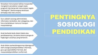 PENTINGNYA
SOSIOLOGI
PENDIDIKAN
Kenyataan menunjukan bahwa masyarakat
mengalami perubahan sangat cepat,
progresif, dan kerap kali menunjukan segala
“desitegrati” (berkurangnya kesetiaan
terhadap nilai-nilai umum).
Guru adalah seorang administrator,
informator, konduktor, dan sebagainya, dan
harus berkelakuan menurut harapan
masyarakatnya.
Anak berbeda-beda dalam bakat atau
pembawaannya, terutama karena pengaruh
lingkungan sosialnya yang berlainan.
Anak dalam perkembangannnya dipengaruhi
oleh orangtua/wali(pendidikan informal),
guru-guru(pendidikan formal), dan
masyarakat(pendidikan nonformal).
 