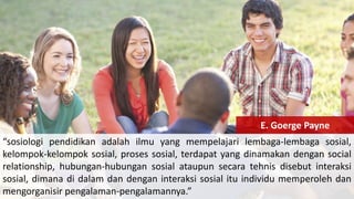 “sosiologi pendidikan adalah ilmu yang mempelajari lembaga-lembaga sosial,
kelompok-kelompok sosial, proses sosial, terdapat yang dinamakan dengan social
relationship, hubungan-hubungan sosial ataupun secara tehnis disebut interaksi
sosial, dimana di dalam dan dengan interaksi sosial itu individu memperoleh dan
mengorganisir pengalaman-pengalamannya.”
E. Goerge Payne
 