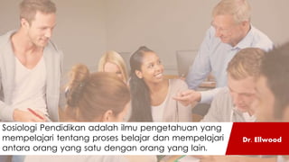 Sosiologi Pendidikan adalah ilmu pengetahuan yang
mempelajari tentang proses belajar dan mempelajari
antara orang yang satu dengan orang yang lain.
Dr. Ellwood
 