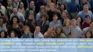 Sosiologi Pendidikan adalah suatu cabang ilmu pengetahuan (dari ilmu sosial
pendidikan) yang membahas proses interaksi sosial anaka-anak mulai dari
keluarga, masa sekolah sampai dewasa serta dengan kondisi-kondisi sosio kultural
yang terdapat di dalam masyarakat dan negaranya.
 