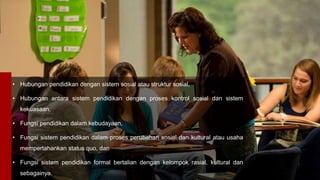• Hubungan pendidikan dengan sistem sosial atau struktur sosial,
• Hubungan antara sistem pendidikan dengan proses kontrol sosial dan sistem
kekuasaan,
• Fungsi pendidikan dalam kebudayaan,
• Fungsi sistem pendidikan dalam proses perubahan sosial dan kultural atau usaha
mempertahankan status quo, dan
• Fungsi sistem pendidikan formal bertalian dengan kelompok rasial, kultural dan
sebagainya.
 