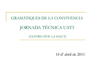 GRAMÀTIQUES DE LA CONVIVÈNCIA  JORNADA TÈCNICA UAT3   (CENTRE CÍVIC LA SALUT) 14 d’ abril de 2011 
