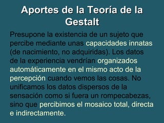 AAppoorrtteess ddee llaa TTeeoorrííaa ddee llaa 
GGeessttaalltt 
Presupone la existencia de un sujeto que 
percibe mediante unas capacidades innatas 
(de nacimiento, no adquiridas). Los datos 
de la experiencia vendrían organizados 
automáticamente en el mismo acto de la 
percepción cuando vemos las cosas. No 
unificamos los datos dispersos de la 
sensación como si fuera un rompecabezas, 
sino que percibimos el mosaico total, directa 
e indirectamente. 
 