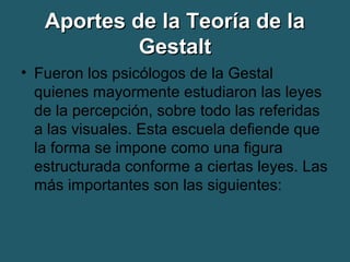 AAppoorrtteess ddee llaa TTeeoorrííaa ddee llaa 
GGeessttaalltt 
• Fueron los psicólogos de la Gestal 
quienes mayormente estudiaron las leyes 
de la percepción, sobre todo las referidas 
a las visuales. Esta escuela defiende que 
la forma se impone como una figura 
estructurada conforme a ciertas leyes. Las 
más importantes son las siguientes: 
 