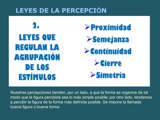 LEYES DE LA PERCEPCIÓN 
2. 
LEYES QUE 
REGULAN LA 
AGRUPACIÓN 
DE LOS 
ESTÍMULOS 
Proximidad 
Semejanza 
Continuidad 
Cierre 
Simetría 
Nuestras percepciones tienden, por un lado, a que la forma se organice de tal 
modo que la figura percibida sea lo más simple posible; por otro lado, tendemos 
a percibir la figura de la forma más definida posible. Se impone la llamada 
buena figura o buena forma 
 