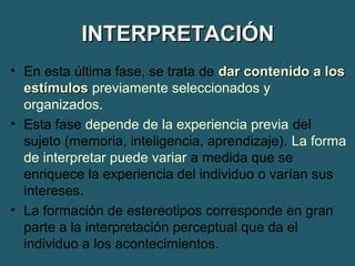 IINNTTEERRPPRREETTAACCIIÓÓNN 
• En esta última fase, se trata de ddaarr ccoonntteenniiddoo aa llooss 
eessttíímmuullooss previamente seleccionados y 
organizados. 
• Esta fase depende de la experiencia previa del 
sujeto (memoria, inteligencia, aprendizaje). La forma 
de interpretar puede variar a medida que se 
enriquece la experiencia del individuo o varían sus 
intereses. 
• La formación de estereotipos corresponde en gran 
parte a la interpretación perceptual que da el 
individuo a los acontecimientos. 
 