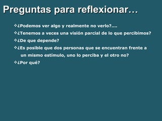PPrreegguunnttaass ppaarraa rreefflleexxiioonnaarr…… 
¿Podemos ver algo y realmente no verlo?.... 
¿Tenemos a veces una visión parcial de lo que percibimos? 
¿De que depende? 
¿Es posible que dos personas que se encuentran frente a 
un mismo estímulo, uno lo perciba y el otro no? 
¿Por qué? 
