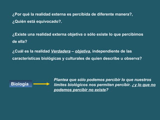 ¿Por qué la realidad externa es percibida de diferente manera?, 
¿Quién está equivocado?. 
¿Existe una realidad externa objetiva o sólo existe lo que percibimos 
de ella? 
¿Cuál es la realidad Verdadera – objetiva, independiente de las 
características biológicas y culturales de quien describe u observa? 
Biología 
Plantea que sólo podemos percibir lo que nuestros 
límites biológicos nos permiten percibir. ¿y lo que no 
podemos percibir no existe? 
 