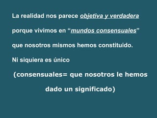 La realidad nos parece objetiva y verdadera 
porque vivimos en “mundos consensuales” 
que nosotros mismos hemos constituido. 
Ni siquiera es único 
(consensuales= que nosotros le hemos 
dado un significado) 
 