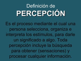 Definición de 
PPEERRCCEEPPCCIIÓÓNN 
Es el proceso mediante el cual una 
persona selecciona, organiza e 
interpreta los estímulos, para darle 
un significado a algo. Toda 
percepción incluye la búsqueda 
para obtener (sensaciones) y 
procesar cualquier información. 
 