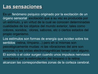 LLaass sseennssaacciioonneess: 
Es un fenómeno psíquico originado por la excitación de un 
órgano sensorial, excitación que a su vez es producida por 
un estímulo, y en virtud de la cual se conocen determinadas 
cualidades de los objetos del mundo exterior, tales como 
colores, sonidos, olores, sabores, etc o ciertos estados del 
propio organismo. 
Los estímulos son formas de energía que inciden sobre los 
sentidos (retina, tímpano...) pero en sí mismas son 
psicológicamente mudas: ni las vibraciones del aire son 
sonoras ni las ondas electromagnéticas tienen color alguno. 
El sonido o el color surgen cuando unos impulsos nerviosos 
suscitados por la estimulación del tímpano o la retina 
alcanzan las correspondientes zonas de la corteza cerebral. 
 