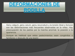 DEFORMACIONES DE
RODILLA
Genu valgum, genu varum, genu recurvatum y la torsión tibial o femoral
son las deformaciones más frecuentes observadas en la niñez. Hay
preocupación de los padres por la marcha anormal, la posición o la
apariencia.
Aunque es habitual que estos padecimientos sean congénitos o
familiares o después de una lesión
 