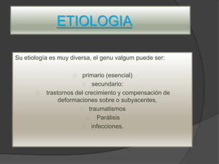ETIOLOGIA
Su etiología es muy diversa, el genu valgum puede ser:
primario (esencial)
secundario:
trastornos del crecimiento y compensación de
deformaciones sobre o subyacentes,
traumatismos
Parálisis
infecciones.
 