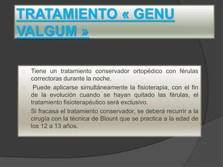 TRATAMIENTO « GENU
VALGUM »
Tiene un tratamiento conservador ortopédico con férulas
correctoras durante la noche.
Puede aplicarse simultáneamente la fisioterapia, con el fin
de la evolución cuando se hayan quitado las férulas, el
tratamiento fisioterapéutico será exclusivo.
Si fracasa el tratamiento conservador, se deberá recurrir a la
cirugía con la técnica de Blount que se practica a la edad de
los 12 a 13 años.
 