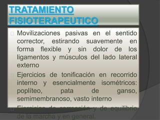TRATAMIENTO
FISIOTERAPEUTICO
Movilizaciones pasivas en el sentido
corrector, estirando suavemente en
forma flexible y sin dolor de los
ligamentos y músculos del lado lateral
externo
Ejercicios de tonificación en recorrido
interno y esencialmente isométricos:
poplíteo, pata de ganso,
semimembranoso, vasto interno
Ejercicios de corrección y de equilibrio
de la marcha y en general.
 