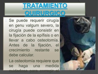 TRATAMIENTO
QUIRURGICO
Se puede requerir cirugía
en genu valgum severo, la
cirugía puede consistir en
la fijación de la epífisis o en
llevar a cabo osteotomía.
Antes de la fijación, el
crecimiento restante se
debe calcular.
La osteotomía requiere que
se haga una medida
cuidadosa para corregir el
 