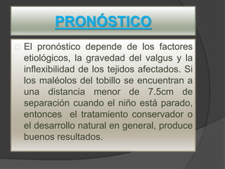 PRONÓSTICO
El pronóstico depende de los factores
etiológicos, la gravedad del valgus y la
inflexibilidad de los tejidos afectados. Si
los maléolos del tobillo se encuentran a
una distancia menor de 7.5cm de
separación cuando el niño está parado,
entonces el tratamiento conservador o
el desarrollo natural en general, produce
buenos resultados.
 