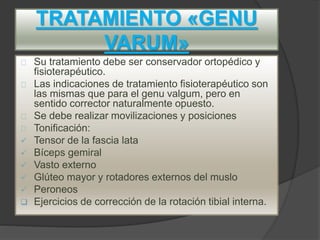 TRATAMIENTO «GENU
VARUM»
Su tratamiento debe ser conservador ortopédico y
fisioterapéutico.
Las indicaciones de tratamiento fisioterapéutico son
las mismas que para el genu valgum, pero en
sentido corrector naturalmente opuesto.
Se debe realizar movilizaciones y posiciones
Tonificación:
 Tensor de la fascia lata
 Bíceps gemiral
 Vasto externo
 Glúteo mayor y rotadores externos del muslo
 Peroneos
 Ejercicios de corrección de la rotación tibial interna.
 