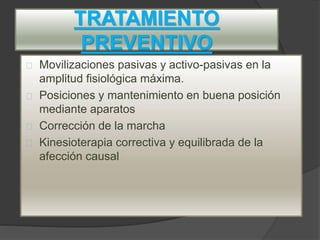 TRATAMIENTO
PREVENTIVO
Movilizaciones pasivas y activo-pasivas en la
amplitud fisiológica máxima.
Posiciones y mantenimiento en buena posición
mediante aparatos
Corrección de la marcha
Kinesioterapia correctiva y equilibrada de la
afección causal
 