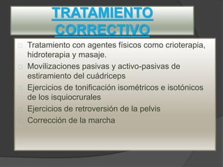 TRATAMIENTO
CORRECTIVO
Tratamiento con agentes físicos como crioterapia,
hidroterapia y masaje.
Movilizaciones pasivas y activo-pasivas de
estiramiento del cuádriceps
Ejercicios de tonificación isométricos e isotónicos
de los isquiocrurales
Ejercicios de retroversión de la pelvis
Corrección de la marcha
 