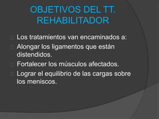 OBJETIVOS DEL TT.
REHABILITADOR
Los tratamientos van encaminados a:
Alongar los ligamentos que están
distendidos.
Fortalecer los músculos afectados.
Lograr el equilibrio de las cargas sobre
los meniscos.
 