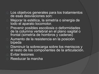 Los objetivos generales para los tratamientos
de esas desviaciones son:
Mejorar la estética, la simetría o sinergia de
todo el aparato locomotor.
Prevenir posibles escoliosis o deformidades
de la columna vertebral en el plano sagital o
frontal (simetría de hombros y caderas)
Aumento de la resistencia en la posición
bípeda
Disminuir la sobrecarga sobre los meniscos y
el resto de los componentes de la articulación.
Evitar lesiones
Reeducar la marcha
 