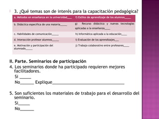 

3. ¿Qué temas son de interés para la capacitación pedagógica?
a. Métodos en enseñanza en la universidad___

f) Estilos de aprendizaje de los alumnos____

b. Didáctica especifica de una materia_____

g)

Recurso didáctica y nuevas tecnologías

aplicadas a la enseñanza____
c. Habilidades de comunicación_____

h) Informática aplicada a la educación____

d. Interacción profesor alumnos_____

i) Evaluación de los aprendizajes___

e. Motivación y participación del
alumnado_____

j) Trabajo colaborativo entre profesores____

II. Parte. Seminarios de participación
4. Los seminarios donde ha participado requieren mejores
facilitadores.
Si _____
No______ Explique_______________________________
 
5. Son suficientes los materiales de trabajo para el desarrollo del
seminario.
Si_____
No______

 