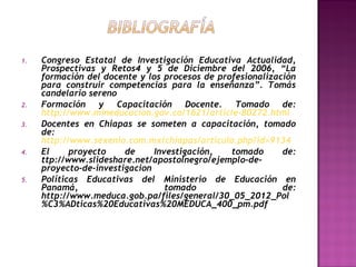 1.

2.
3.

4.

5.

Congreso Estatal de Investigación Educativa Actualidad,
Prospectivas y Retos4 y 5 de Diciembre del 2006, “La
formación del docente y los procesos de profesionalización
para construir competencias para la enseñanza”. Tomás
candelario sereno
Formación y Capacitación Docente. Tomado de:
http://www.mineducacion.gov.co/1621/article-80272.html
Docentes en Chiapas se someten a capacitación, tomado
de:
http://www.sexenio.com.mx/chiapas/articulo.php?id=9134
El
proyecto
de
Investigación,
tomado
de:
ttp://www.slideshare.net/apostolnegro/ejemplo-deproyecto-de-investigacion
Políticas Educativas del Ministerio de Educación en
Panamá,
tomado
de:
http://www.meduca.gob.pa/files/general/30_05_2012_Pol
%C3%ADticas%20Educativas%20MEDUCA_400_pm.pdf

 
