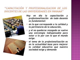 Hoy en día la capacitación y
profesionalización de todo docente
es fundamental:
 en lo que corresponde a la calidad y
la pertinencia de la educación,
 y el no quedarse rezagado se vuelve
una estrategia indispensable para
estar a la par con lo que el mundo
exige.
 el tema de la profesionalización es
en la actualidad base para mejorar
la calidad educativa que nuestra
sociedad exige y demanda

 