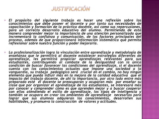 

El propósito del siguiente trabajo es hacer una reflexión sobre los
conocimientos que debe poseer el docente y por tanto sus necesidades de
capacitación y formación de la práctica docente, así como sus repercusiones,
para un correcto desarrollo educativo del alumno. Permitiendo de esta
manera comprender mejor la importancia de una atención personalizada que
incrementará la confianza y comunicación, de los factores principales del
proceso, además de que proporcionará información sistemática que permita
reflexionar sobre nuestra función y poder mejorarla.



La profesionalización logra la vinculación entre aprendizaje y metodología de
enseñanza que le permitirá al docente establecer estrategias diferentes de
aprendizaje, les permitirá propiciar aprendizajes relevantes para sus
estudiantes, contribuyendo al combate de la desigualdad con la única
condición de buscar favorecer las condiciones del aprendizaje, si el docente
cuenta con los conocimientos actuales que impone una sociedad a la
vanguardia, su trabajo pedagógico será crucial en el cambio, no hay ningún
elemento que pueda influir más en la mejora de la calidad educativa que el
impacto del trabajo docente, de ahí la importancia, por otro lado entre más
preparado esté el docente se preocuparan y ocuparan más por enseñar su
clase que por organizar el aprendizaje de los estudiantes, se interesará más
por conocer y comprender cómo es que aprenden mejor y a buscar cooperar
con ellos atendiendo el estilo de aprendizaje, los tipos de inteligencia y
también se ocupara en crear los ambientes de aprendizaje necesarios para
lograr que sus alumnos adquieran los conocimientos, desarrollen sus
habilidades, y promueva la construcción de valores y actitudes.

 