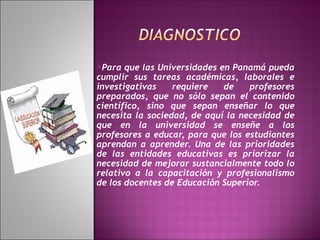 Para

que las Universidades en Panamá pueda
cumplir sus tareas académicas, laborales e
investigativas
requiere
de
profesores
preparados, que no sólo sepan el contenido
científico, sino que sepan enseñar lo que
necesita la sociedad, de aquí la necesidad de
que en la universidad se enseñe a los
profesores a educar, para que los estudiantes
aprendan a aprender. Una de las prioridades
de las entidades educativas es priorizar la
necesidad de mejorar sustancialmente todo lo
relativo a la capacitación y profesionalismo
de los docentes de Educación Superior.

 