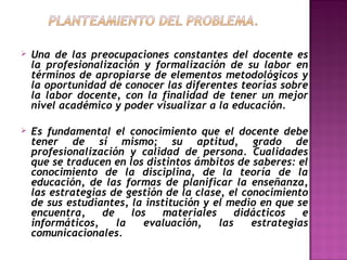 

Una de las preocupaciones constantes del docente es
la profesionalización y formalización de su labor en
términos de apropiarse de elementos metodológicos y
la oportunidad de conocer las diferentes teorías sobre
la labor docente, con la finalidad de tener un mejor
nivel académico y poder visualizar a la educación.



Es fundamental el conocimiento que el docente debe
tener de sí mismo; su aptitud, grado de
profesionalización y calidad de persona. Cualidades
que se traducen en los distintos ámbitos de saberes: el
conocimiento de la disciplina, de la teoría de la
educación, de las formas de planificar la enseñanza,
las estrategias de gestión de la clase, el conocimiento
de sus estudiantes, la institución y el medio en que se
encuentra,
de
los
materiales
didácticos
e
informáticos,
la
evaluación,
las
estrategias
comunicacionales.

 