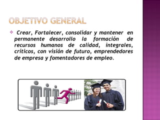 

Crear, Fortalecer, consolidar y mantener  en
permanente desarrollo  la  formación   de
recursos humanos de calidad, integrales,
críticos, con visión de futuro, emprendedores
de empresa y fomentadores de empleo.  

 