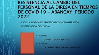 RESISTENCIA AL CAMBIO DEL
PERSONAL DE LA DIRESA EN TIEMPOS
DE COVID 19 - ABANCAY, PERIODO
2022
• ESCUELA ACADÉMICO PROFESIONAL DE ADMINISTRACIÓN
• INVESTIGACIÓN CIENTÍFICA I
• AUTOR:
DANIEL DAMIÁN BENITES
• ASESOR:
DR. MAURO HUAYAPA HUAYNACHO
 