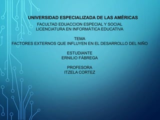 FACULTAD EDUACCION ESPECIAL Y SOCIAL
LICENCIATURA EN INFORMÁTICA EDUCATIVA
TEMA
FACTORES EXTERNOS QUE INFLUYEN EN EL DESARROLLO DEL NIÑO
ESTUDIANTE
ERNILIO FÁBREGA
PROFESORA
ITZELA CORTEZ
UNIVERSIDAD ESPECIALIZADA DE LAS AMÉRICAS
 
