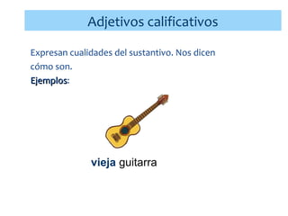 Adjetivos calificativos
Expresan cualidades del sustantivo. Nos dicen
cómo son.
Ejemplos:
Ejemplos

papá cariñoso
vieja guitarra
niños juguetones

 