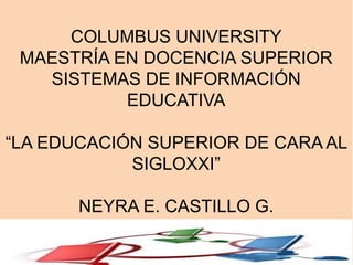 COLUMBUS UNIVERSITY
MAESTRÍA EN DOCENCIA SUPERIOR
SISTEMAS DE INFORMACIÓN
EDUCATIVA
“LA EDUCACIÓN SUPERIOR DE CARA AL
SIGLOXXI”
NEYRA E. CASTILLO G.
 