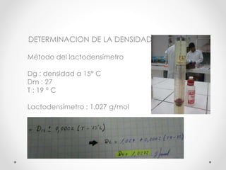 DETERMINACION DE LA DENSIDAD
Método del lactodensímetro
Dg : densidad a 15° C
Dm : 27
T : 19 ° C
Lactodensímetro : 1.027 g...