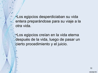 10 
•Los egipcios desperdiciaban su vida 
entera preparándose para su viaje a la 
otra vida. 
•Los egipcios creían en la vida eterna 
después de la vida, luego de pasar un 
cierto procedimiento y el juicio. 
 