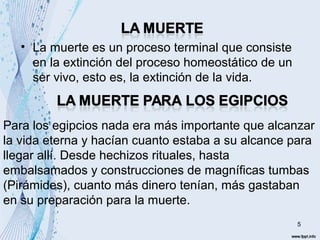• La muerte es un proceso terminal que consiste 
en la extinción del proceso homeostático de un 
ser vivo, esto es, la extinción de la vida. 
Para los egipcios nada era más importante que alcanzar 
la vida eterna y hacían cuanto estaba a su alcance para 
llegar allí. Desde hechizos rituales, hasta 
embalsamados y construcciones de magníficas tumbas 
(Pirámides), cuanto más dinero tenían, más gastaban 
en su preparación para la muerte. 
5 
 