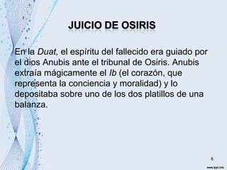 6 
En la Duat, el espíritu del fallecido era guiado por 
el dios Anubis ante el tribunal de Osiris. Anubis 
extraía mágicamente el Ib (el corazón, que 
representa la conciencia y moralidad) y lo 
depositaba sobre uno de los dos platillos de una 
balanza. 
 