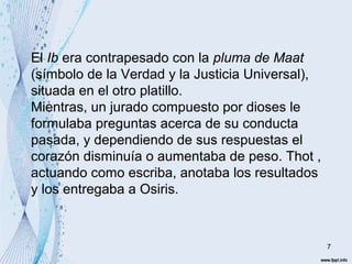 7 
El Ib era contrapesado con la pluma de Maat 
(símbolo de la Verdad y la Justicia Universal), 
situada en el otro platillo. 
Mientras, un jurado compuesto por dioses le 
formulaba preguntas acerca de su conducta 
pasada, y dependiendo de sus respuestas el 
corazón disminuía o aumentaba de peso. Thot , 
actuando como escriba, anotaba los resultados 
y los entregaba a Osiris. 
 