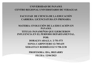UNIVERSIDAD DE PANAMÁ
CENTRO REGIONAL UNIVERSITARIO DE VERAGUAS
FACULTAD DE CIENCIA DE LA EDUCACIÓN
CARRERA: LICENCIATURA EN PRIMARIA
MATERIA: EVOLUCIÓN DE LA EDUCACIÓN EN
PANAMÁ
TITULO: PANAMEÑOS QUE EJERCIERON
INFLUENCIA EN EL PERÍODO DEPARTAMENTAL.
POR:
DORALYS ARALLA 2-751-573
SONIA CARPINTERO 12-705-635
SEBASTIAN RODRÍGUEZ 9-758-2130
PROFESORA: IDA, IRIZARRY
FECHA: 12/04/2023
 