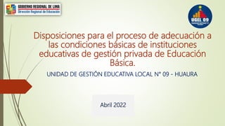 Disposiciones para el proceso de adecuación a
las condiciones básicas de instituciones
educativas de gestión privada de Educación
Básica.
UNIDAD DE GESTIÓN EDUCATIVA LOCAL N° 09 - HUAURA
Abril 2022
 