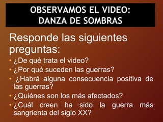 OBSERVAMOS EL VIDEO:
DANZA DE SOMBRAS
Responde las siguientes
preguntas:
• ¿De qué trata el video?
• ¿Por qué suceden las guerras?
• ¿Habrá alguna consecuencia positiva de
las guerras?
• ¿Quiénes son los más afectados?
• ¿Cuál creen ha sido la guerra más
sangrienta del siglo XX?
 