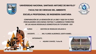 UNIVERSIDAD NACIONAL SANTIAGO ANTÚNEZ DE MAYOLO”
FACULTAD DE CIENCIAS DEL AMBIENTE
ESCUELA PROFESIONAL DE INGENIERÍA SANITARIA
COMPARACIÓN DE LA REMOCIÓN DE LA DBO Y DQO EN FILTROS
PERCOLADORES CON EISENIA FOETIDA Y LUMBRICUS TERRESTRIS
DE LAS AGUAS RESIDUALES DOMESTICAS EN TUYURURI - 019
 AQUINO CHAVEZ, Yulisa M.
UNIVERSIDAD NACIONAL SANTIAGO ANTÚNEZ DE MAYOLO”
FACULTAD DE CIENCIAS DEL AMBIENTE
ESCUELA PROFESIONAL DE INGENIERÍA SANITARIA
CURSO : GESTIÓN DE RESIDUOS SÓLIDOS II
DOCENTE : ING. FLORES ALBORNOZ JUDITH ISABEL
INTEGRANTE :
 