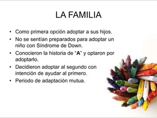 LA FAMILIA
• Como primera opción adoptar a sus hijos.
• No se sentían preparados para adoptar un
  niño con Síndrome de Down.
• Conocieron la historia de “A” y optaron por
  adoptarlo.
• Decidieron adoptar al segundo con
  intención de ayudar al primero.
• Periodo de adaptación mutua.
 