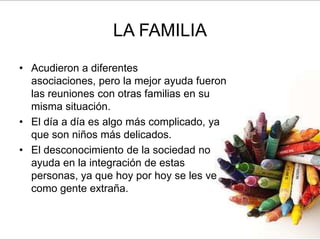 LA FAMILIA
• Acudieron a diferentes
  asociaciones, pero la mejor ayuda fueron
  las reuniones con otras familias en su
  misma situación.
• El día a día es algo más complicado, ya
  que son niños más delicados.
• El desconocimiento de la sociedad no
  ayuda en la integración de estas
  personas, ya que hoy por hoy se les ve
  como gente extraña.
 