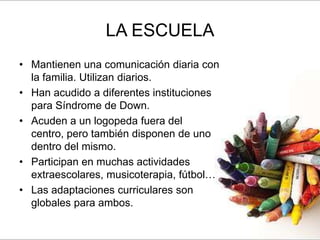 LA ESCUELA
• Mantienen una comunicación diaria con
  la familia. Utilizan diarios.
• Han acudido a diferentes instituciones
  para Síndrome de Down.
• Acuden a un logopeda fuera del
  centro, pero también disponen de uno
  dentro del mismo.
• Participan en muchas actividades
  extraescolares, musicoterapia, fútbol…
• Las adaptaciones curriculares son
  globales para ambos.
 